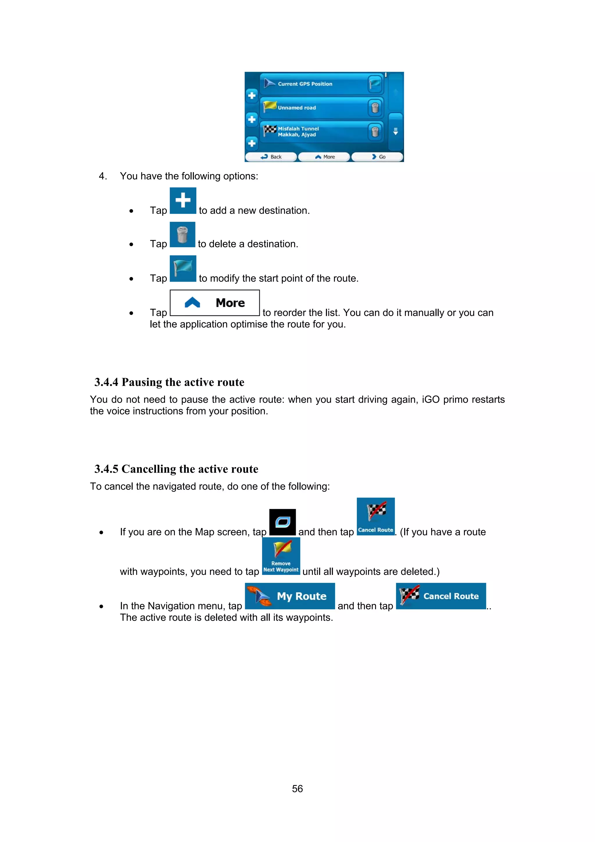 56
4. You have the following options:
• Tap to add a new destination.
• Tap to delete a destination.
• Tap to modify the start point of the route.
• Tap to reorder the list. You can do it manually or you can
let the application optimise the route for you.
3.4.4 Pausing the active route
You do not need to pause the active route: when you start driving again, iGO primo restarts
the voice instructions from your position.
3.4.5 Cancelling the active route
To cancel the navigated route, do one of the following:
• If you are on the Map screen, tap and then tap . (If you have a route
with waypoints, you need to tap until all waypoints are deleted.)
• In the Navigation menu, tap and then tap ..
The active route is deleted with all its waypoints.
 