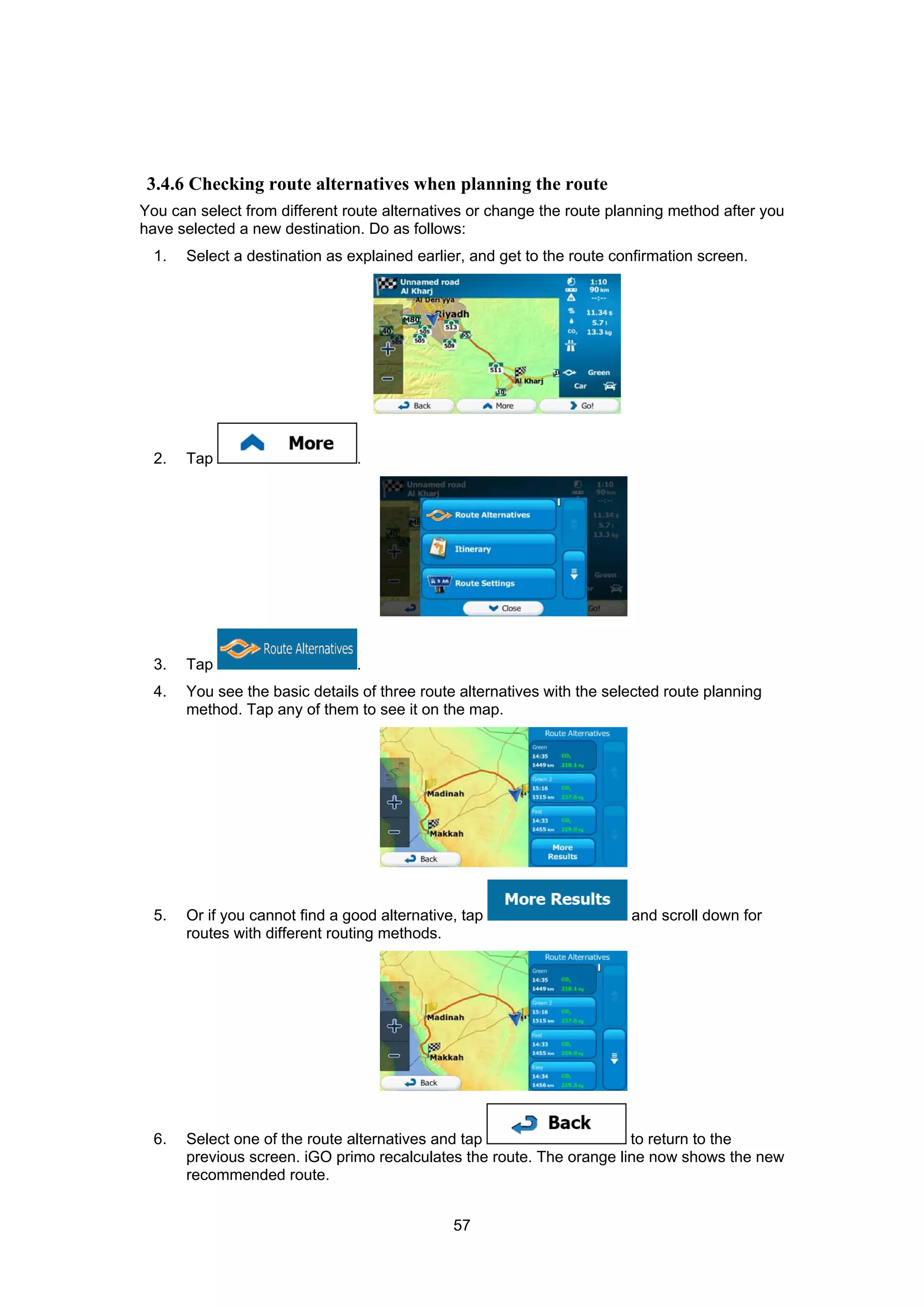 57
3.4.6 Checking route alternatives when planning the route
You can select from different route alternatives or change the route planning method after you
have selected a new destination. Do as follows:
1. Select a destination as explained earlier, and get to the route confirmation screen.
2. Tap .
3. Tap .
4. You see the basic details of three route alternatives with the selected route planning
method. Tap any of them to see it on the map.
5. Or if you cannot find a good alternative, tap and scroll down for
routes with different routing methods.
6. Select one of the route alternatives and tap to return to the
previous screen. iGO primo recalculates the route. The orange line now shows the new
recommended route.
 