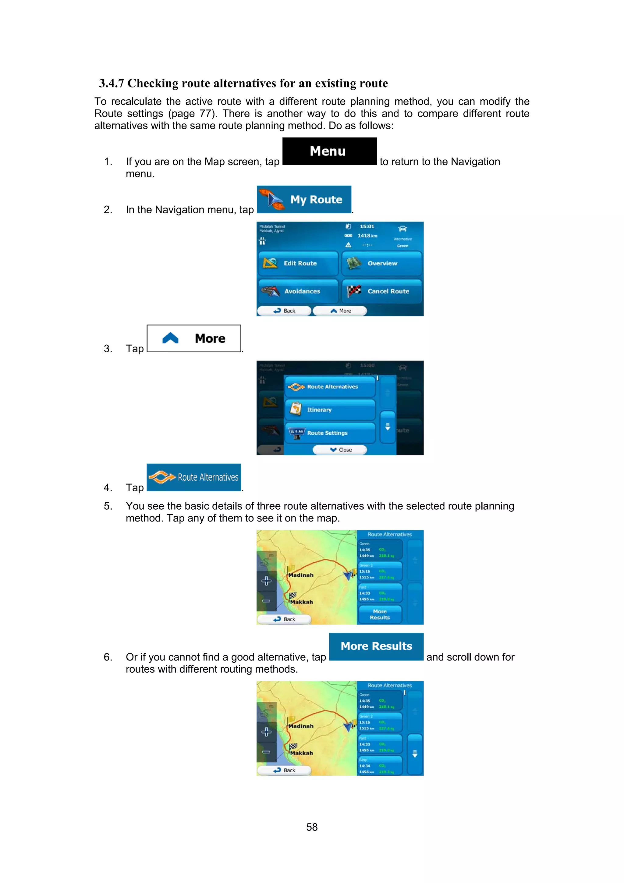 58
3.4.7 Checking route alternatives for an existing route
To recalculate the active route with a different route planning method, you can modify the
Route settings (page 77). There is another way to do this and to compare different route
alternatives with the same route planning method. Do as follows:
1. If you are on the Map screen, tap to return to the Navigation
menu.
2. In the Navigation menu, tap .
3. Tap .
4. Tap .
5. You see the basic details of three route alternatives with the selected route planning
method. Tap any of them to see it on the map.
6. Or if you cannot find a good alternative, tap and scroll down for
routes with different routing methods.
 