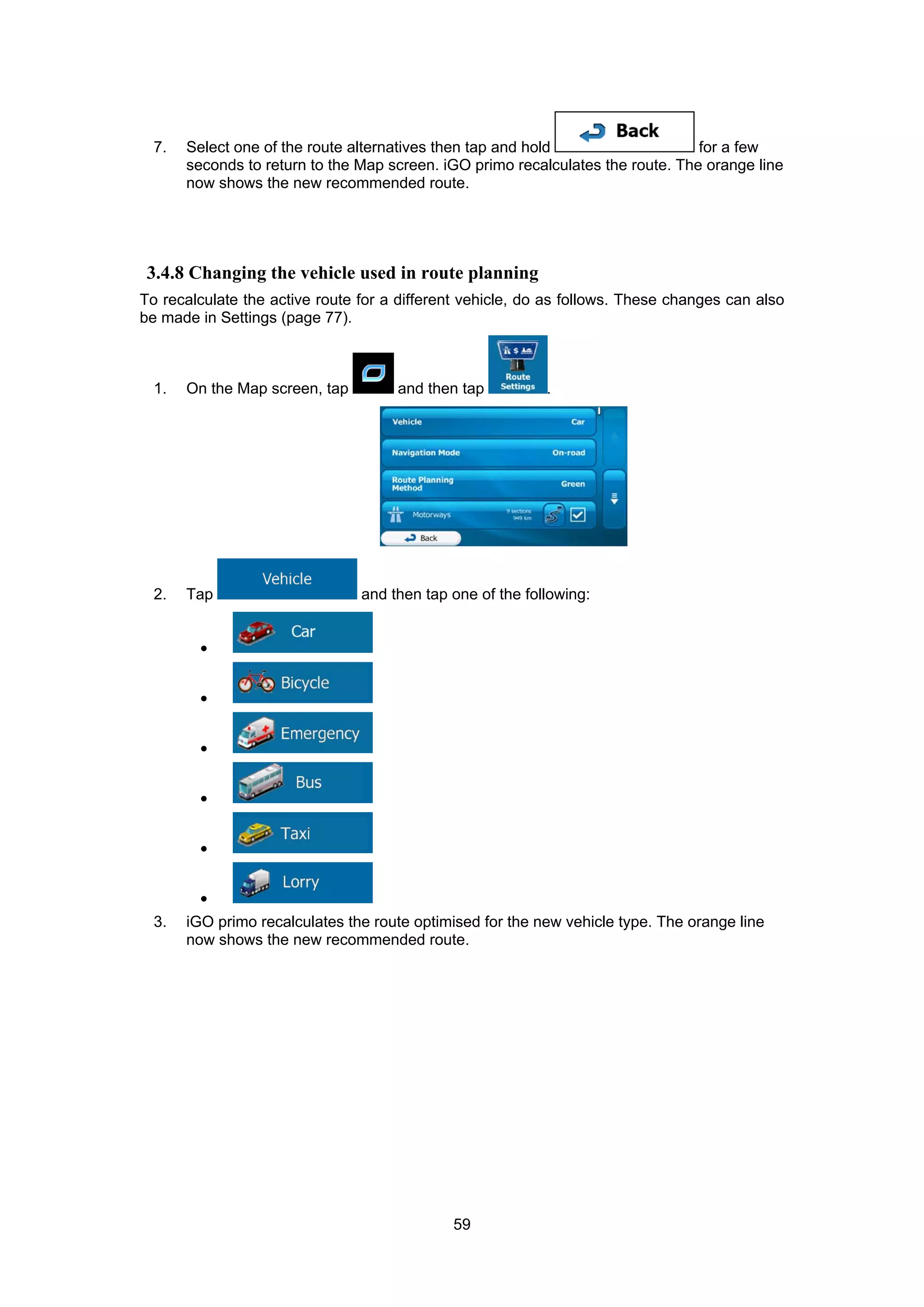59
7. Select one of the route alternatives then tap and hold for a few
seconds to return to the Map screen. iGO primo recalculates the route. The orange line
now shows the new recommended route.
3.4.8 Changing the vehicle used in route planning
To recalculate the active route for a different vehicle, do as follows. These changes can also
be made in Settings (page 77).
1. On the Map screen, tap and then tap .
2. Tap and then tap one of the following:
•
•
•
•
•
•
3. iGO primo recalculates the route optimised for the new vehicle type. The orange line
now shows the new recommended route.
 