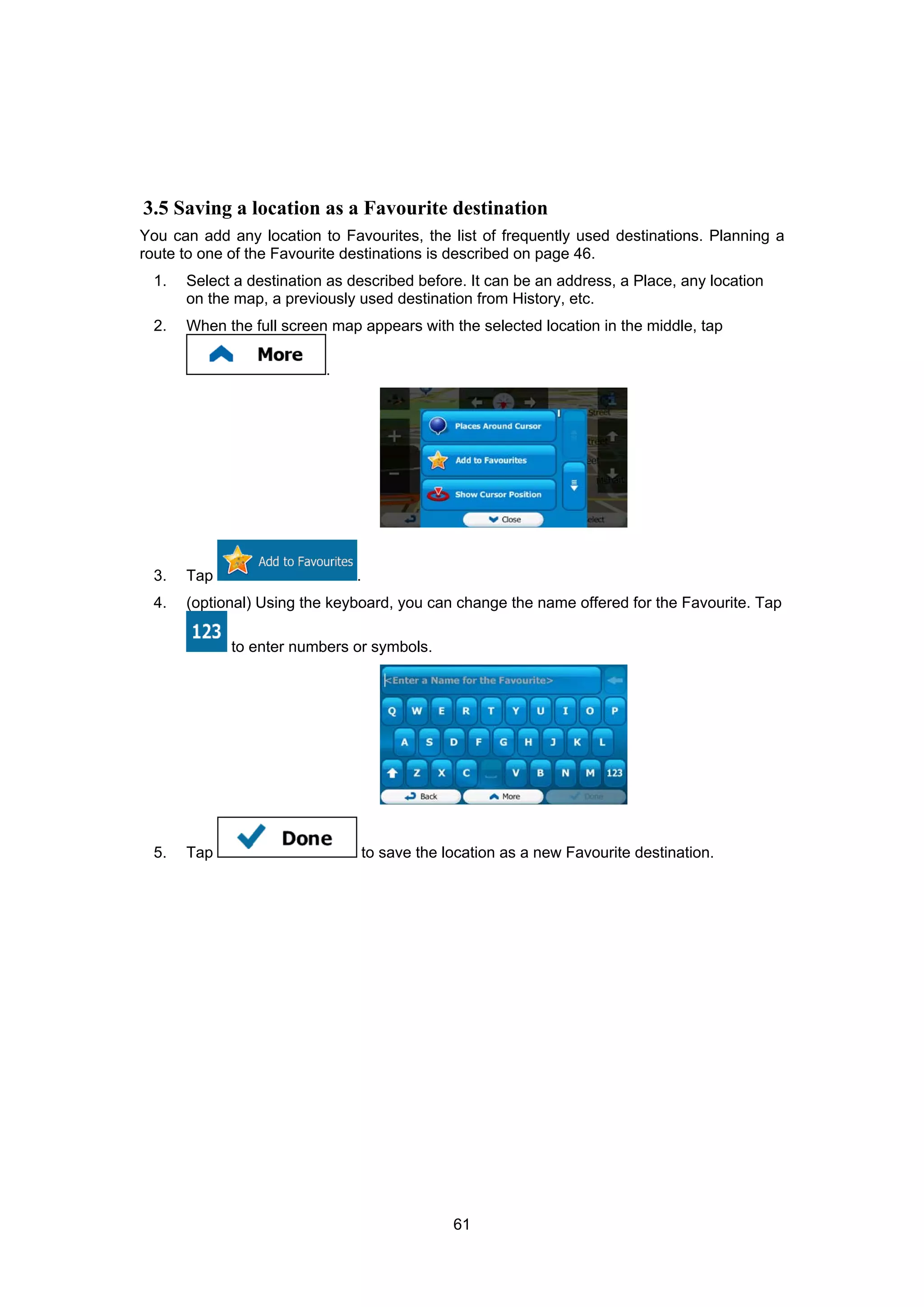 61
3.5 Saving a location as a Favourite destination
You can add any location to Favourites, the list of frequently used destinations. Planning a
route to one of the Favourite destinations is described on page 46.
1. Select a destination as described before. It can be an address, a Place, any location
on the map, a previously used destination from History, etc.
2. When the full screen map appears with the selected location in the middle, tap
.
3. Tap .
4. (optional) Using the keyboard, you can change the name offered for the Favourite. Tap
to enter numbers or symbols.
5. Tap to save the location as a new Favourite destination.
 