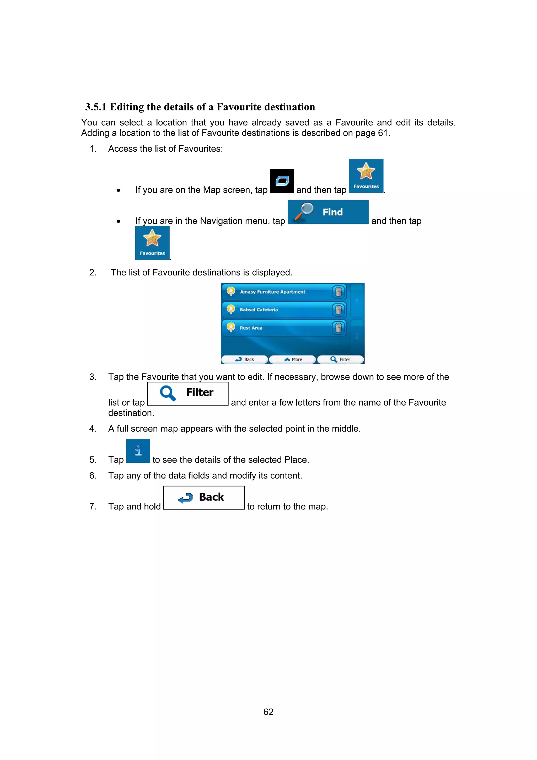 62
3.5.1 Editing the details of a Favourite destination
You can select a location that you have already saved as a Favourite and edit its details.
Adding a location to the list of Favourite destinations is described on page 61.
1. Access the list of Favourites:
• If you are on the Map screen, tap and then tap .
• If you are in the Navigation menu, tap and then tap
.
2. The list of Favourite destinations is displayed.
3. Tap the Favourite that you want to edit. If necessary, browse down to see more of the
list or tap and enter a few letters from the name of the Favourite
destination.
4. A full screen map appears with the selected point in the middle.
5. Tap to see the details of the selected Place.
6. Tap any of the data fields and modify its content.
7. Tap and hold to return to the map.
 