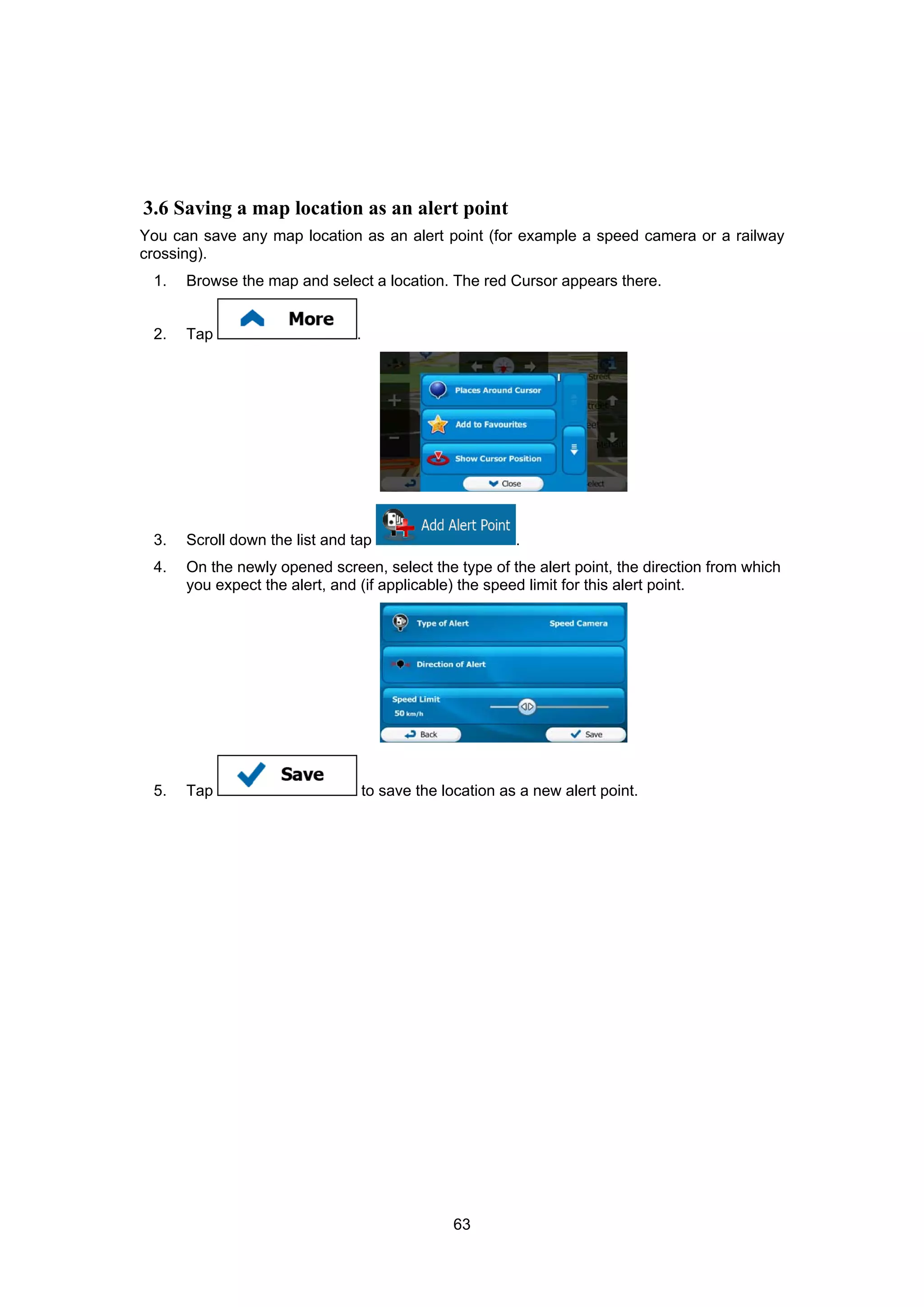 63
3.6 Saving a map location as an alert point
You can save any map location as an alert point (for example a speed camera or a railway
crossing).
1. Browse the map and select a location. The red Cursor appears there.
2. Tap .
3. Scroll down the list and tap .
4. On the newly opened screen, select the type of the alert point, the direction from which
you expect the alert, and (if applicable) the speed limit for this alert point.
5. Tap to save the location as a new alert point.
 
