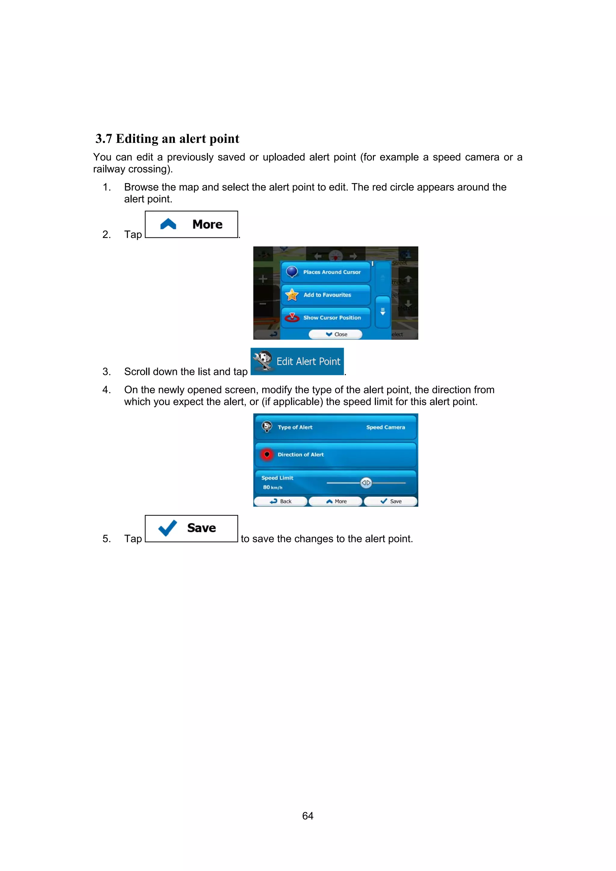 64
3.7 Editing an alert point
You can edit a previously saved or uploaded alert point (for example a speed camera or a
railway crossing).
1. Browse the map and select the alert point to edit. The red circle appears around the
alert point.
2. Tap .
3. Scroll down the list and tap .
4. On the newly opened screen, modify the type of the alert point, the direction from
which you expect the alert, or (if applicable) the speed limit for this alert point.
5. Tap to save the changes to the alert point.
 