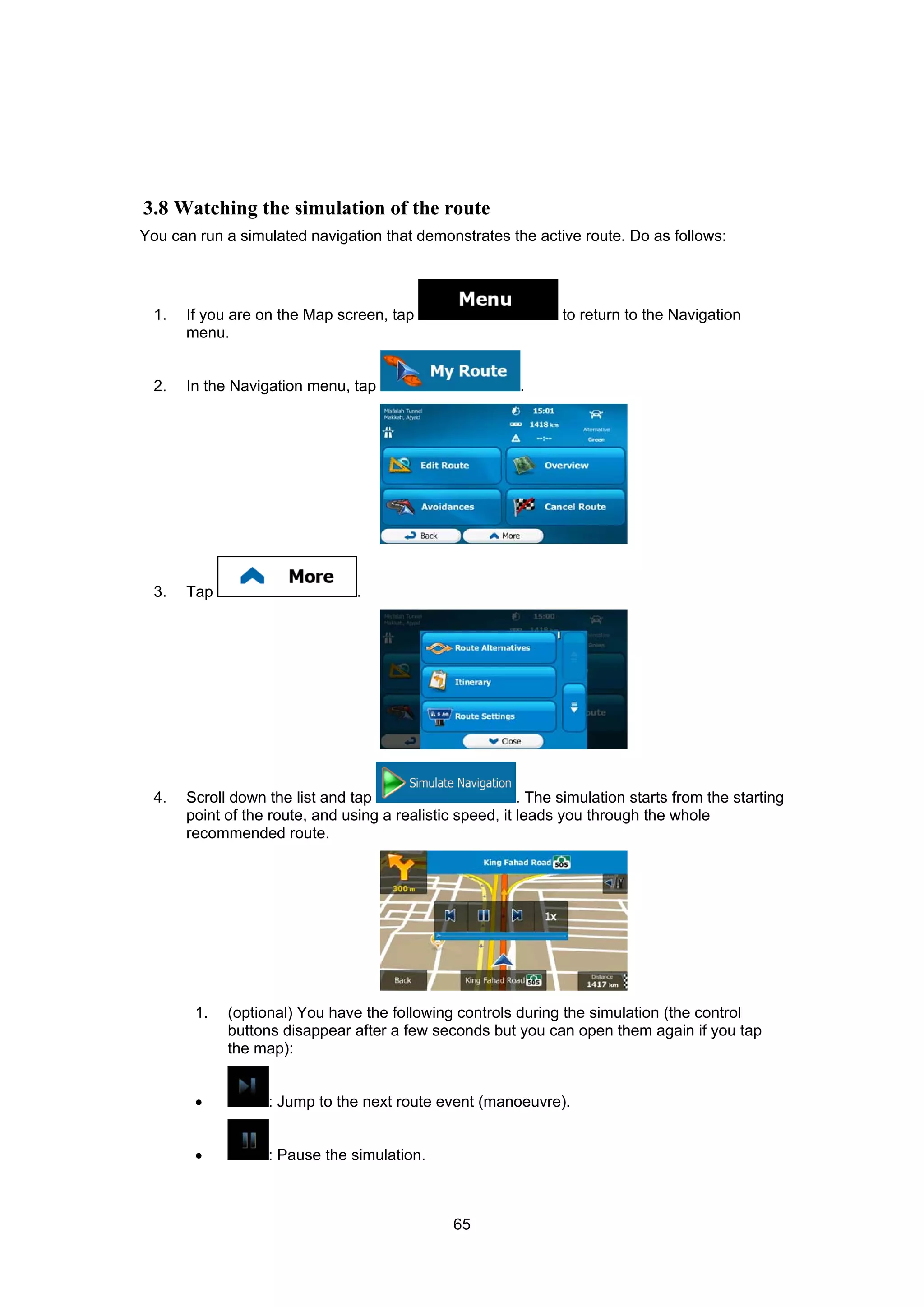 65
3.8 Watching the simulation of the route
You can run a simulated navigation that demonstrates the active route. Do as follows:
1. If you are on the Map screen, tap to return to the Navigation
menu.
2. In the Navigation menu, tap .
3. Tap .
4. Scroll down the list and tap . The simulation starts from the starting
point of the route, and using a realistic speed, it leads you through the whole
recommended route.
1. (optional) You have the following controls during the simulation (the control
buttons disappear after a few seconds but you can open them again if you tap
the map):
• : Jump to the next route event (manoeuvre).
• : Pause the simulation.
 