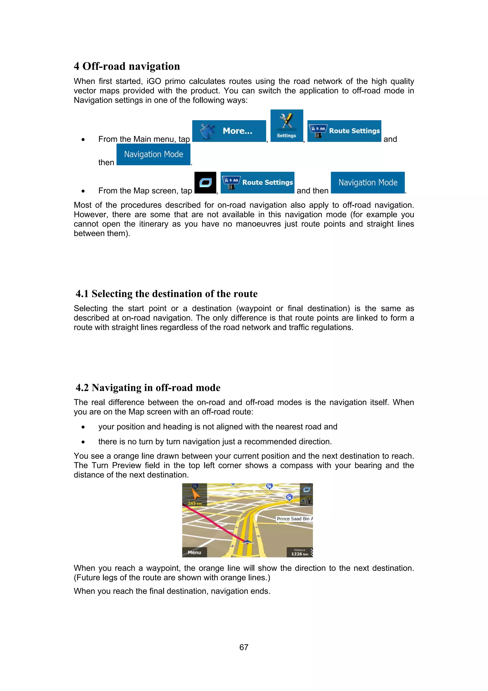 67
4 Off-road navigation
When first started, iGO primo calculates routes using the road network of the high quality
vector maps provided with the product. You can switch the application to off-road mode in
Navigation settings in one of the following ways:
• From the Main menu, tap , , and
then .
• From the Map screen, tap , and then .
Most of the procedures described for on-road navigation also apply to off-road navigation.
However, there are some that are not available in this navigation mode (for example you
cannot open the itinerary as you have no manoeuvres just route points and straight lines
between them).
4.1 Selecting the destination of the route
Selecting the start point or a destination (waypoint or final destination) is the same as
described at on-road navigation. The only difference is that route points are linked to form a
route with straight lines regardless of the road network and traffic regulations.
4.2 Navigating in off-road mode
The real difference between the on-road and off-road modes is the navigation itself. When
you are on the Map screen with an off-road route:
• your position and heading is not aligned with the nearest road and
• there is no turn by turn navigation just a recommended direction.
You see a orange line drawn between your current position and the next destination to reach.
The Turn Preview field in the top left corner shows a compass with your bearing and the
distance of the next destination.
When you reach a waypoint, the orange line will show the direction to the next destination.
(Future legs of the route are shown with orange lines.)
When you reach the final destination, navigation ends.
 
