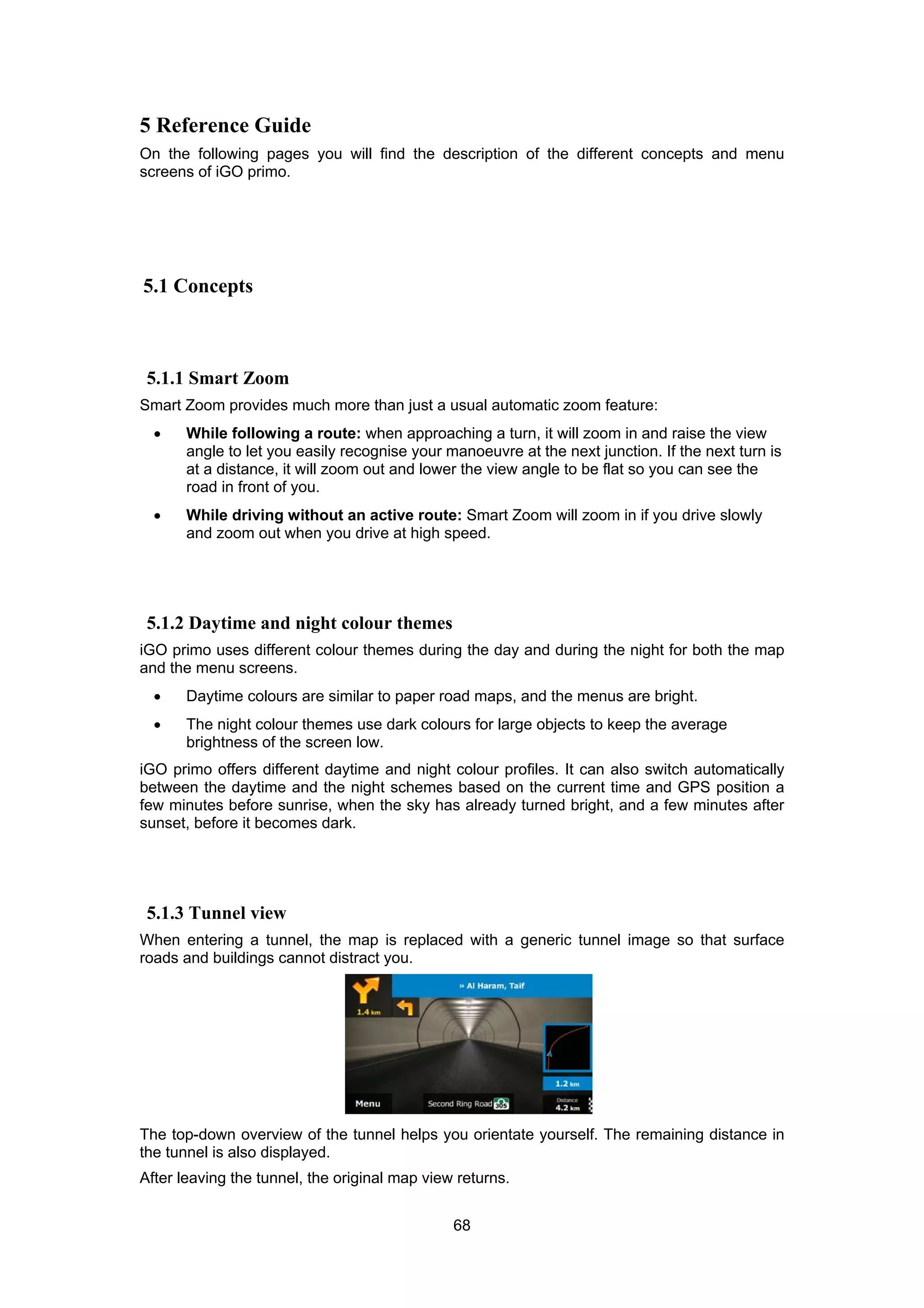 68
5 Reference Guide
On the following pages you will find the description of the different concepts and menu
screens of iGO primo.
5.1 Concepts
5.1.1 Smart Zoom
Smart Zoom provides much more than just a usual automatic zoom feature:
• While following a route: when approaching a turn, it will zoom in and raise the view
angle to let you easily recognise your manoeuvre at the next junction. If the next turn is
at a distance, it will zoom out and lower the view angle to be flat so you can see the
road in front of you.
• While driving without an active route: Smart Zoom will zoom in if you drive slowly
and zoom out when you drive at high speed.
5.1.2 Daytime and night colour themes
iGO primo uses different colour themes during the day and during the night for both the map
and the menu screens.
• Daytime colours are similar to paper road maps, and the menus are bright.
• The night colour themes use dark colours for large objects to keep the average
brightness of the screen low.
iGO primo offers different daytime and night colour profiles. It can also switch automatically
between the daytime and the night schemes based on the current time and GPS position a
few minutes before sunrise, when the sky has already turned bright, and a few minutes after
sunset, before it becomes dark.
5.1.3 Tunnel view
When entering a tunnel, the map is replaced with a generic tunnel image so that surface
roads and buildings cannot distract you.
The top-down overview of the tunnel helps you orientate yourself. The remaining distance in
the tunnel is also displayed.
After leaving the tunnel, the original map view returns.
 