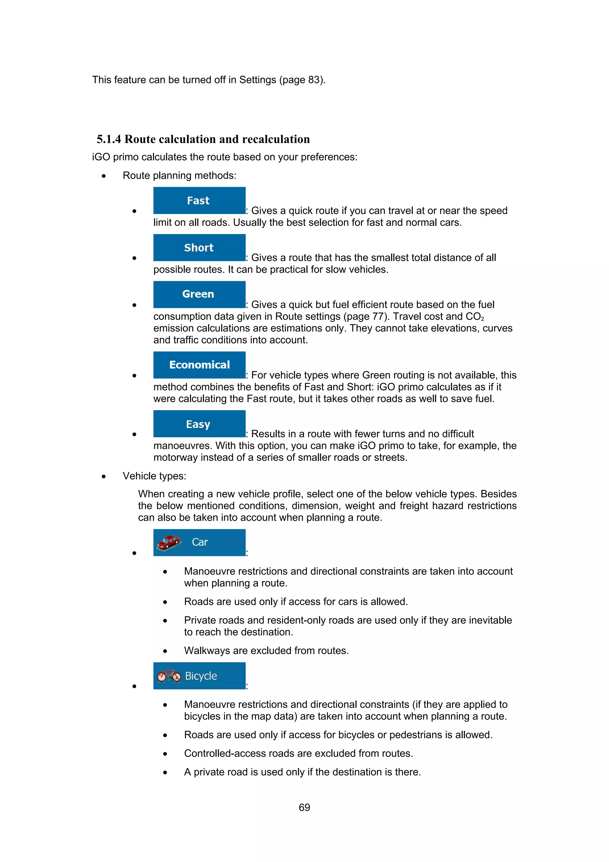 69
This feature can be turned off in Settings (page 83).
5.1.4 Route calculation and recalculation
iGO primo calculates the route based on your preferences:
• Route planning methods:
• : Gives a quick route if you can travel at or near the speed
limit on all roads. Usually the best selection for fast and normal cars.
• : Gives a route that has the smallest total distance of all
possible routes. It can be practical for slow vehicles.
• : Gives a quick but fuel efficient route based on the fuel
consumption data given in Route settings (page 77). Travel cost and CO2
emission calculations are estimations only. They cannot take elevations, curves
and traffic conditions into account.
• : For vehicle types where Green routing is not available, this
method combines the benefits of Fast and Short: iGO primo calculates as if it
were calculating the Fast route, but it takes other roads as well to save fuel.
• : Results in a route with fewer turns and no difficult
manoeuvres. With this option, you can make iGO primo to take, for example, the
motorway instead of a series of smaller roads or streets.
• Vehicle types:
When creating a new vehicle profile, select one of the below vehicle types. Besides
the below mentioned conditions, dimension, weight and freight hazard restrictions
can also be taken into account when planning a route.
• :
• Manoeuvre restrictions and directional constraints are taken into account
when planning a route.
• Roads are used only if access for cars is allowed.
• Private roads and resident-only roads are used only if they are inevitable
to reach the destination.
• Walkways are excluded from routes.
• :
• Manoeuvre restrictions and directional constraints (if they are applied to
bicycles in the map data) are taken into account when planning a route.
• Roads are used only if access for bicycles or pedestrians is allowed.
• Controlled-access roads are excluded from routes.
• A private road is used only if the destination is there.
 