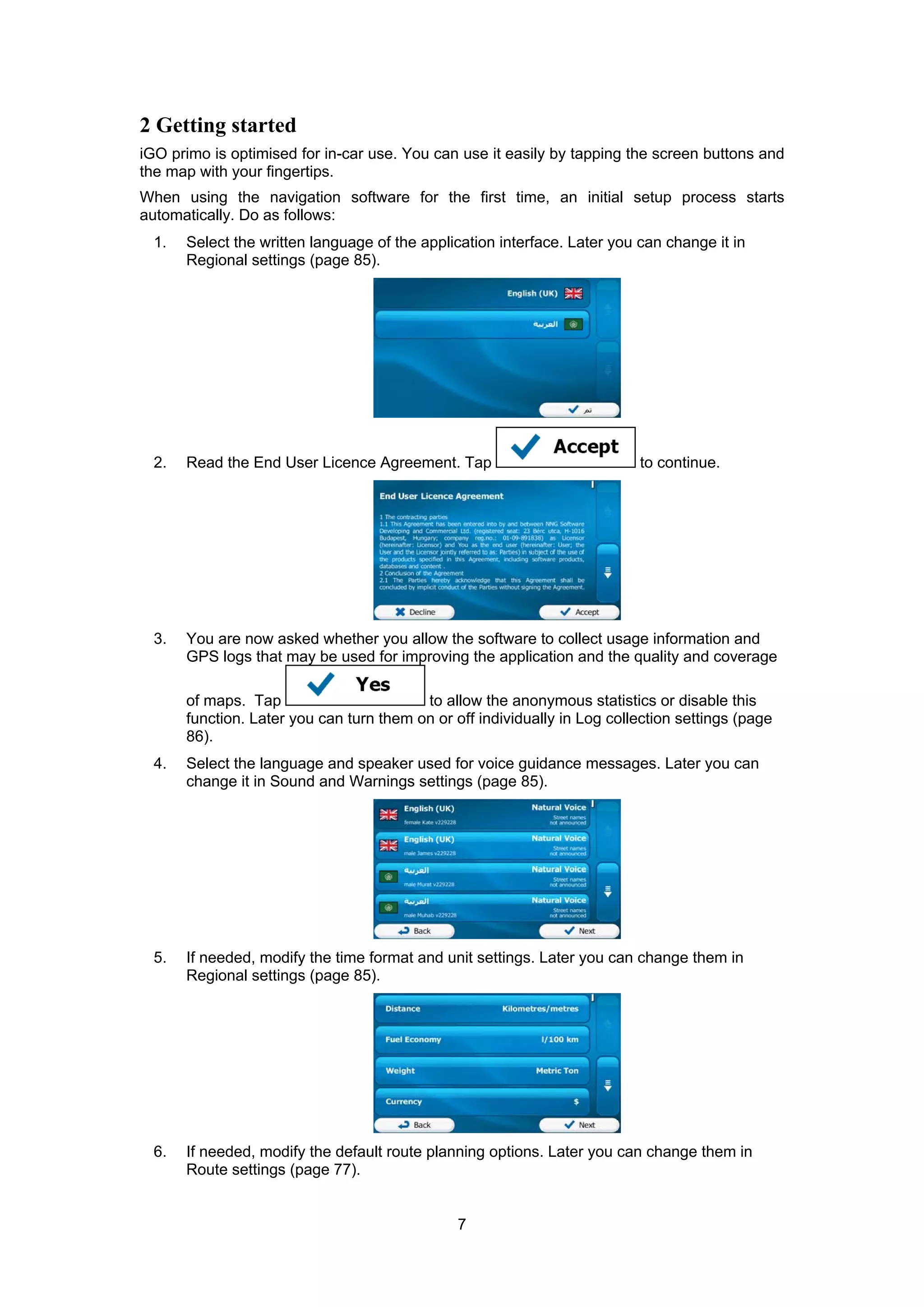 7
2 Getting started
iGO primo is optimised for in-car use. You can use it easily by tapping the screen buttons and
the map with your fingertips.
When using the navigation software for the first time, an initial setup process starts
automatically. Do as follows:
1. Select the written language of the application interface. Later you can change it in
Regional settings (page 85).
2. Read the End User Licence Agreement. Tap to continue.
3. You are now asked whether you allow the software to collect usage information and
GPS logs that may be used for improving the application and the quality and coverage
of maps. Tap to allow the anonymous statistics or disable this
function. Later you can turn them on or off individually in Log collection settings (page
86).
4. Select the language and speaker used for voice guidance messages. Later you can
change it in Sound and Warnings settings (page 85).
5. If needed, modify the time format and unit settings. Later you can change them in
Regional settings (page 85).
6. If needed, modify the default route planning options. Later you can change them in
Route settings (page 77).
 
