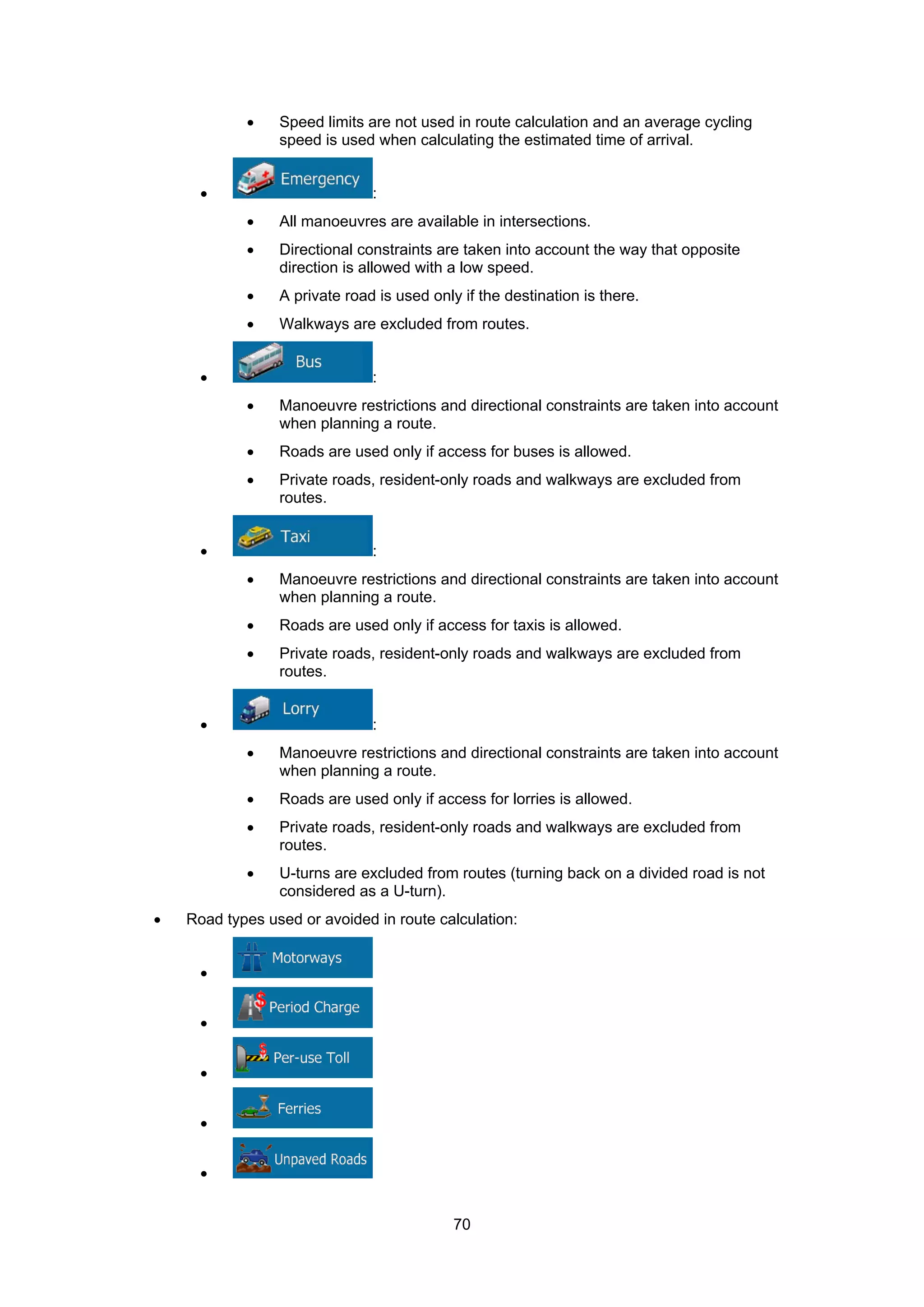 70
• Speed limits are not used in route calculation and an average cycling
speed is used when calculating the estimated time of arrival.
• :
• All manoeuvres are available in intersections.
• Directional constraints are taken into account the way that opposite
direction is allowed with a low speed.
• A private road is used only if the destination is there.
• Walkways are excluded from routes.
• :
• Manoeuvre restrictions and directional constraints are taken into account
when planning a route.
• Roads are used only if access for buses is allowed.
• Private roads, resident-only roads and walkways are excluded from
routes.
• :
• Manoeuvre restrictions and directional constraints are taken into account
when planning a route.
• Roads are used only if access for taxis is allowed.
• Private roads, resident-only roads and walkways are excluded from
routes.
• :
• Manoeuvre restrictions and directional constraints are taken into account
when planning a route.
• Roads are used only if access for lorries is allowed.
• Private roads, resident-only roads and walkways are excluded from
routes.
• U-turns are excluded from routes (turning back on a divided road is not
considered as a U-turn).
• Road types used or avoided in route calculation:
•
•
•
•
•
 