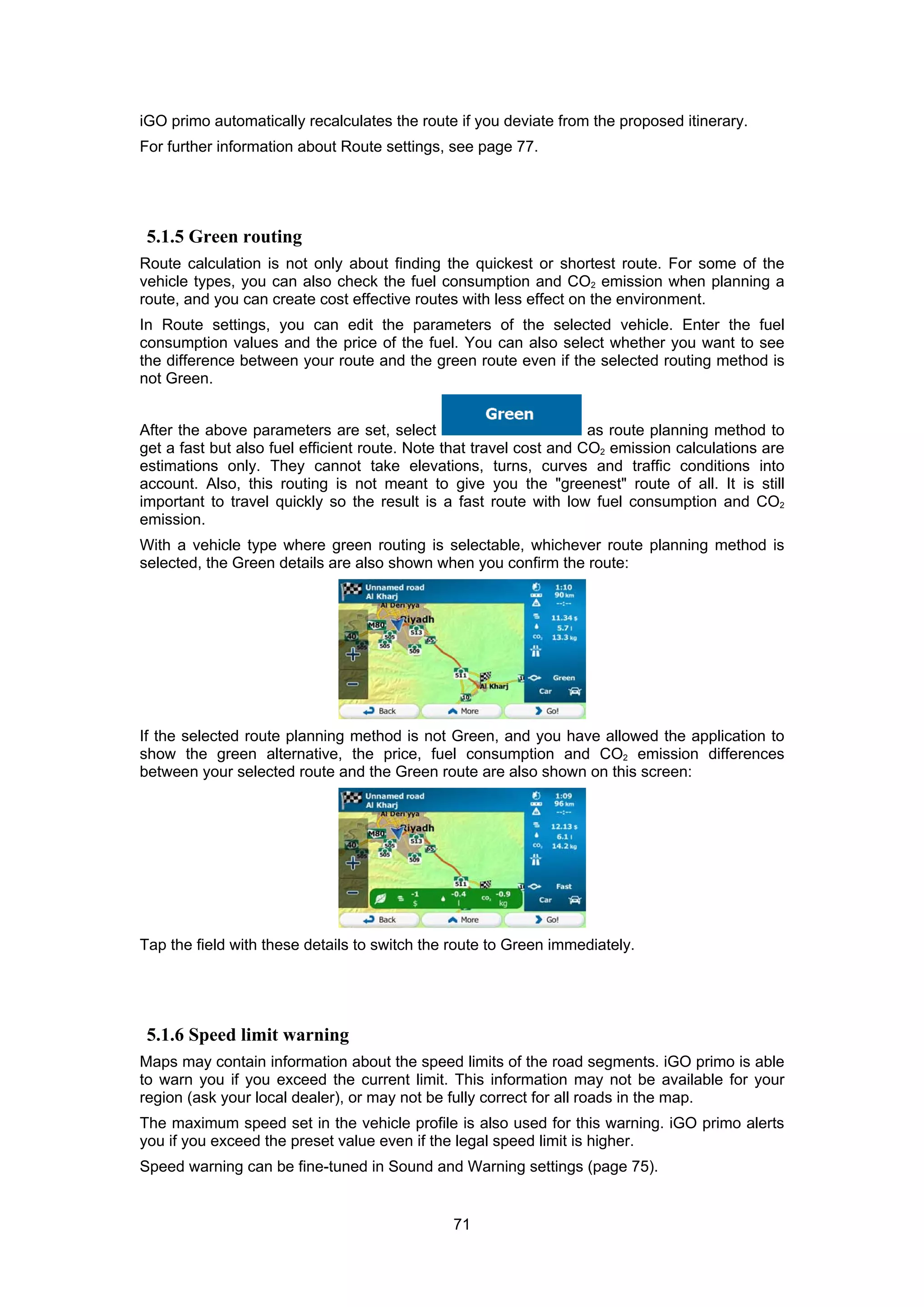 71
iGO primo automatically recalculates the route if you deviate from the proposed itinerary.
For further information about Route settings, see page 77.
5.1.5 Green routing
Route calculation is not only about finding the quickest or shortest route. For some of the
vehicle types, you can also check the fuel consumption and CO2 emission when planning a
route, and you can create cost effective routes with less effect on the environment.
In Route settings, you can edit the parameters of the selected vehicle. Enter the fuel
consumption values and the price of the fuel. You can also select whether you want to see
the difference between your route and the green route even if the selected routing method is
not Green.
After the above parameters are set, select as route planning method to
get a fast but also fuel efficient route. Note that travel cost and CO2 emission calculations are
estimations only. They cannot take elevations, turns, curves and traffic conditions into
account. Also, this routing is not meant to give you the "greenest" route of all. It is still
important to travel quickly so the result is a fast route with low fuel consumption and CO2
emission.
With a vehicle type where green routing is selectable, whichever route planning method is
selected, the Green details are also shown when you confirm the route:
If the selected route planning method is not Green, and you have allowed the application to
show the green alternative, the price, fuel consumption and CO2 emission differences
between your selected route and the Green route are also shown on this screen:
Tap the field with these details to switch the route to Green immediately.
5.1.6 Speed limit warning
Maps may contain information about the speed limits of the road segments. iGO primo is able
to warn you if you exceed the current limit. This information may not be available for your
region (ask your local dealer), or may not be fully correct for all roads in the map.
The maximum speed set in the vehicle profile is also used for this warning. iGO primo alerts
you if you exceed the preset value even if the legal speed limit is higher.
Speed warning can be fine-tuned in Sound and Warning settings (page 75).
 