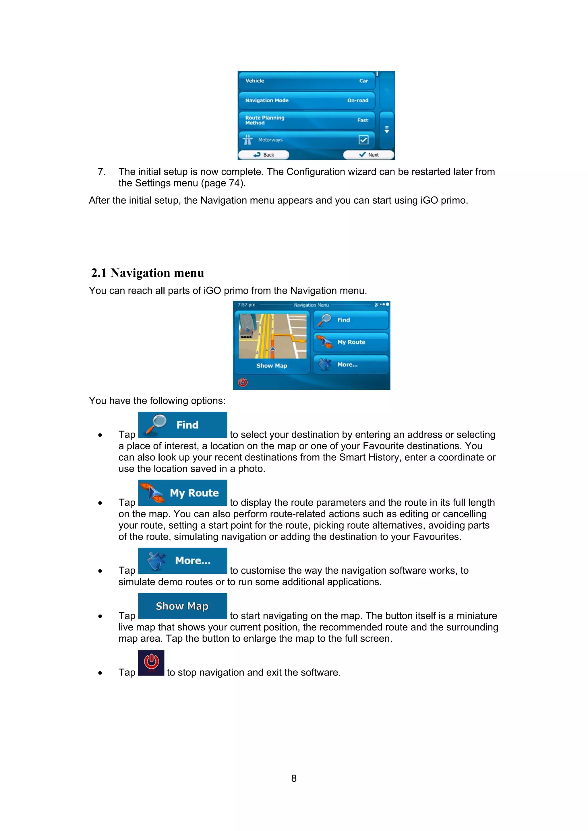 8
7. The initial setup is now complete. The Configuration wizard can be restarted later from
the Settings menu (page 74).
After the initial setup, the Navigation menu appears and you can start using iGO primo.
2.1 Navigation menu
You can reach all parts of iGO primo from the Navigation menu.
You have the following options:
• Tap to select your destination by entering an address or selecting
a place of interest, a location on the map or one of your Favourite destinations. You
can also look up your recent destinations from the Smart History, enter a coordinate or
use the location saved in a photo.
• Tap to display the route parameters and the route in its full length
on the map. You can also perform route-related actions such as editing or cancelling
your route, setting a start point for the route, picking route alternatives, avoiding parts
of the route, simulating navigation or adding the destination to your Favourites.
• Tap to customise the way the navigation software works, to
simulate demo routes or to run some additional applications.
• Tap to start navigating on the map. The button itself is a miniature
live map that shows your current position, the recommended route and the surrounding
map area. Tap the button to enlarge the map to the full screen.
• Tap to stop navigation and exit the software.
 