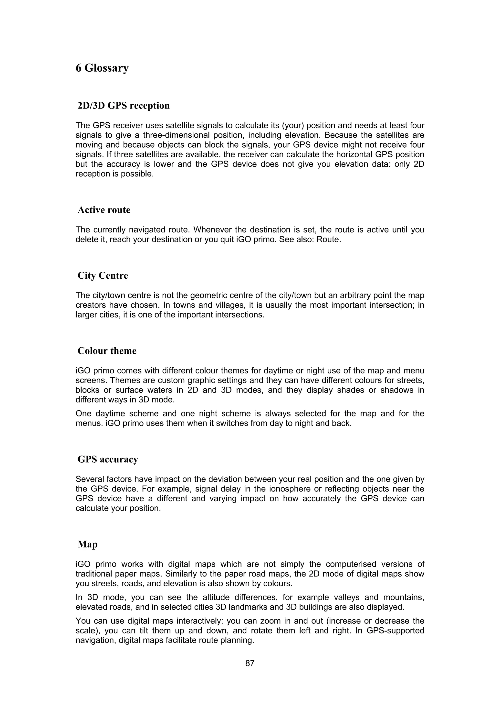 87
6 Glossary
2D/3D GPS reception
The GPS receiver uses satellite signals to calculate its (your) position and needs at least four
signals to give a three-dimensional position, including elevation. Because the satellites are
moving and because objects can block the signals, your GPS device might not receive four
signals. If three satellites are available, the receiver can calculate the horizontal GPS position
but the accuracy is lower and the GPS device does not give you elevation data: only 2D
reception is possible.
Active route
The currently navigated route. Whenever the destination is set, the route is active until you
delete it, reach your destination or you quit iGO primo. See also: Route.
City Centre
The city/town centre is not the geometric centre of the city/town but an arbitrary point the map
creators have chosen. In towns and villages, it is usually the most important intersection; in
larger cities, it is one of the important intersections.
Colour theme
iGO primo comes with different colour themes for daytime or night use of the map and menu
screens. Themes are custom graphic settings and they can have different colours for streets,
blocks or surface waters in 2D and 3D modes, and they display shades or shadows in
different ways in 3D mode.
One daytime scheme and one night scheme is always selected for the map and for the
menus. iGO primo uses them when it switches from day to night and back.
GPS accuracy
Several factors have impact on the deviation between your real position and the one given by
the GPS device. For example, signal delay in the ionosphere or reflecting objects near the
GPS device have a different and varying impact on how accurately the GPS device can
calculate your position.
Map
iGO primo works with digital maps which are not simply the computerised versions of
traditional paper maps. Similarly to the paper road maps, the 2D mode of digital maps show
you streets, roads, and elevation is also shown by colours.
In 3D mode, you can see the altitude differences, for example valleys and mountains,
elevated roads, and in selected cities 3D landmarks and 3D buildings are also displayed.
You can use digital maps interactively: you can zoom in and out (increase or decrease the
scale), you can tilt them up and down, and rotate them left and right. In GPS-supported
navigation, digital maps facilitate route planning.
 