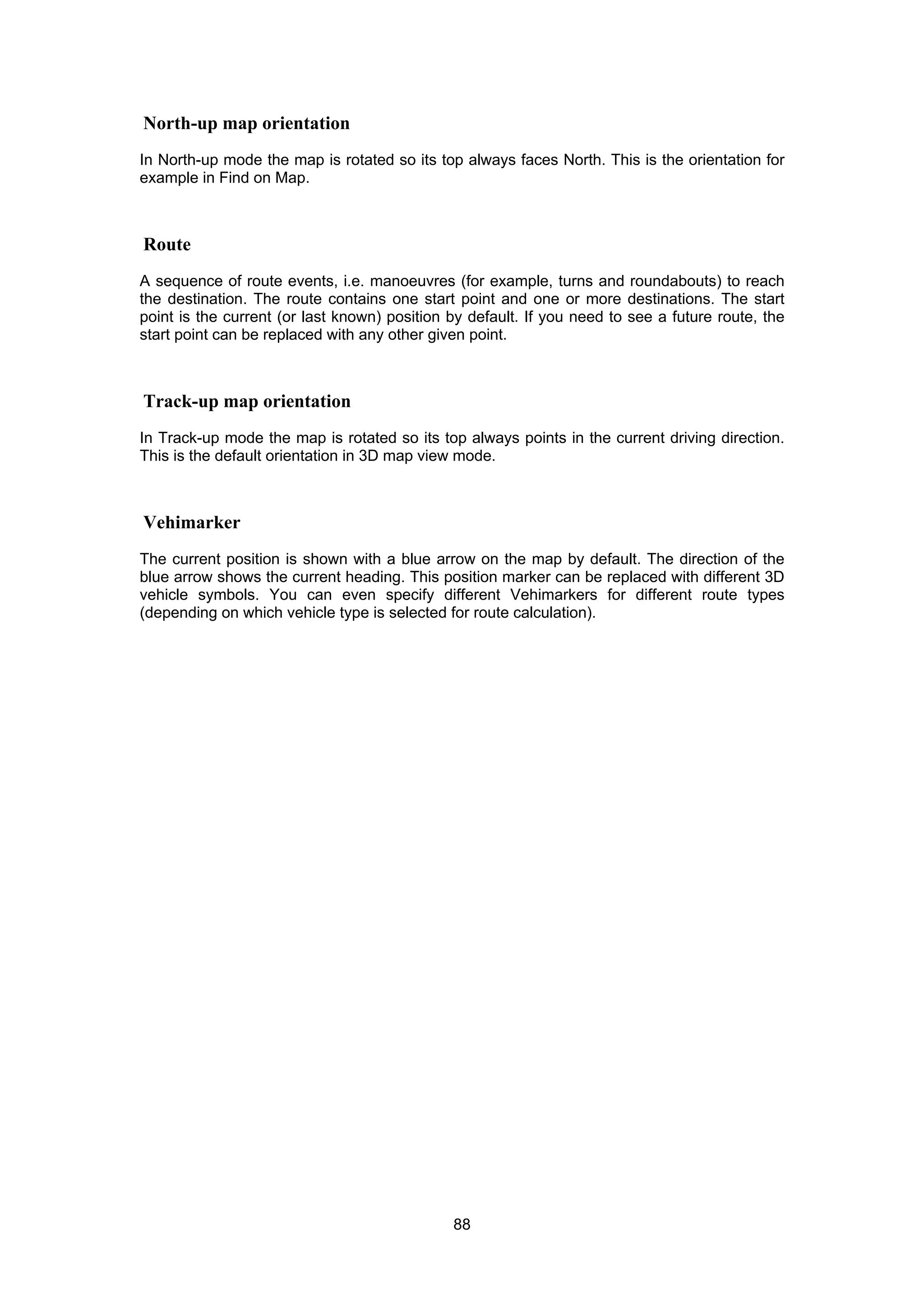 88
North-up map orientation
In North-up mode the map is rotated so its top always faces North. This is the orientation for
example in Find on Map.
Route
A sequence of route events, i.e. manoeuvres (for example, turns and roundabouts) to reach
the destination. The route contains one start point and one or more destinations. The start
point is the current (or last known) position by default. If you need to see a future route, the
start point can be replaced with any other given point.
Track-up map orientation
In Track-up mode the map is rotated so its top always points in the current driving direction.
This is the default orientation in 3D map view mode.
Vehimarker
The current position is shown with a blue arrow on the map by default. The direction of the
blue arrow shows the current heading. This position marker can be replaced with different 3D
vehicle symbols. You can even specify different Vehimarkers for different route types
(depending on which vehicle type is selected for route calculation).
 