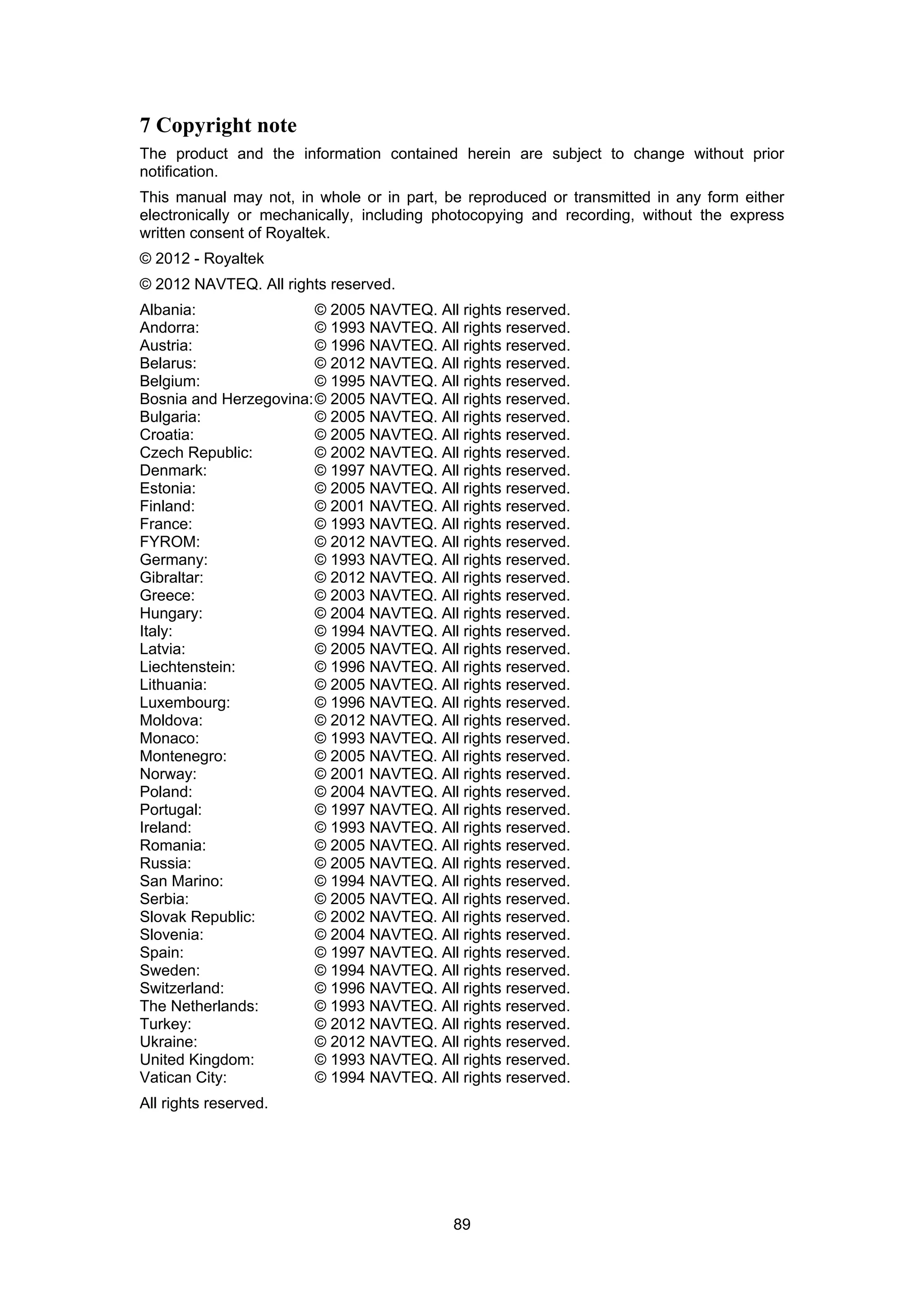 89
7 Copyright note
The product and the information contained herein are subject to change without prior
notification.
This manual may not, in whole or in part, be reproduced or transmitted in any form either
electronically or mechanically, including photocopying and recording, without the express
written consent of Royaltek.
© 2012 - Royaltek
© 2012 NAVTEQ. All rights reserved.
Albania: © 2005 NAVTEQ. All rights reserved.
Andorra: © 1993 NAVTEQ. All rights reserved.
Austria: © 1996 NAVTEQ. All rights reserved.
Belarus: © 2012 NAVTEQ. All rights reserved.
Belgium: © 1995 NAVTEQ. All rights reserved.
Bosnia and Herzegovina:© 2005 NAVTEQ. All rights reserved.
Bulgaria: © 2005 NAVTEQ. All rights reserved.
Croatia: © 2005 NAVTEQ. All rights reserved.
Czech Republic: © 2002 NAVTEQ. All rights reserved.
Denmark: © 1997 NAVTEQ. All rights reserved.
Estonia: © 2005 NAVTEQ. All rights reserved.
Finland: © 2001 NAVTEQ. All rights reserved.
France: © 1993 NAVTEQ. All rights reserved.
FYROM: © 2012 NAVTEQ. All rights reserved.
Germany: © 1993 NAVTEQ. All rights reserved.
Gibraltar: © 2012 NAVTEQ. All rights reserved.
Greece: © 2003 NAVTEQ. All rights reserved.
Hungary: © 2004 NAVTEQ. All rights reserved.
Italy: © 1994 NAVTEQ. All rights reserved.
Latvia: © 2005 NAVTEQ. All rights reserved.
Liechtenstein: © 1996 NAVTEQ. All rights reserved.
Lithuania: © 2005 NAVTEQ. All rights reserved.
Luxembourg: © 1996 NAVTEQ. All rights reserved.
Moldova: © 2012 NAVTEQ. All rights reserved.
Monaco: © 1993 NAVTEQ. All rights reserved.
Montenegro: © 2005 NAVTEQ. All rights reserved.
Norway: © 2001 NAVTEQ. All rights reserved.
Poland: © 2004 NAVTEQ. All rights reserved.
Portugal: © 1997 NAVTEQ. All rights reserved.
Ireland: © 1993 NAVTEQ. All rights reserved.
Romania: © 2005 NAVTEQ. All rights reserved.
Russia: © 2005 NAVTEQ. All rights reserved.
San Marino: © 1994 NAVTEQ. All rights reserved.
Serbia: © 2005 NAVTEQ. All rights reserved.
Slovak Republic: © 2002 NAVTEQ. All rights reserved.
Slovenia: © 2004 NAVTEQ. All rights reserved.
Spain: © 1997 NAVTEQ. All rights reserved.
Sweden: © 1994 NAVTEQ. All rights reserved.
Switzerland: © 1996 NAVTEQ. All rights reserved.
The Netherlands: © 1993 NAVTEQ. All rights reserved.
Turkey: © 2012 NAVTEQ. All rights reserved.
Ukraine: © 2012 NAVTEQ. All rights reserved.
United Kingdom: © 1993 NAVTEQ. All rights reserved.
Vatican City: © 1994 NAVTEQ. All rights reserved.
All rights reserved.
 