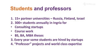 Students and professors 
1. 15+ partner universities – Russia, Finland, Israel 
2. 300+ students annually in Ingria for 
• Consulting startups 
• Course work 
• BS, BA, MBA theses 
3. Every year some students are hired by startups 
4. “Professor” projects and world class expertise 
 