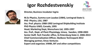 Igor Rozhdestvenskiy 
Director, Business incubator Ingria 
M.Sc Physics, Summa cum Laudae (1984), Leningrad State U. 
PhD Physics, LSU, 1987 
Ass. Prof. physics 1988-1992 Leningrad Shipbuilding Institute 
PhD Physics UWO, Canada, 1995 
Head, Marketing Dept, Nienschanz Ltd, 1995-1997 
Ass. Prof., Dept. of Plant Physiology, Umea, Sweden, 1998-2003 
Senior Staff, Tech Transfer office, St.Petersburg State U. 2006-2013 
Chief Commercialization Officer, Skolkovo Technopark 2012 
Managing partner, Xmas Ventures 
Expert and organizer, VIMBI, BIT and other competitions 
 