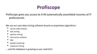 Profiscope 
Profiscope gives you access to 3+M automatically assembled resumes of IT 
professionals. 
We use our own data mining software based on proprietary algorithms: 
• source code analysis 
• text mining 
• opinion mining 
• time series analytics 
• DSS 
• people clustering 
• sequence mining 
… and the database is growing as you read this! 
 