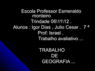 Escola Professor Esmeraldo
         monteiro
        Trindade 061112 .
Alunos : Igor Dias , Julio Cesar . 7 ª
            Prof: Israel .
            Trabalho avaliativo ...

            TRABALHO
                DE
             GEOGRAFIA ...
 