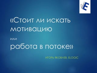 «Стоит ли искать
мотивацию
или
работа в потоке»
ИГОРЬ ЯКОВЛЕВ, ELOGIC
 
