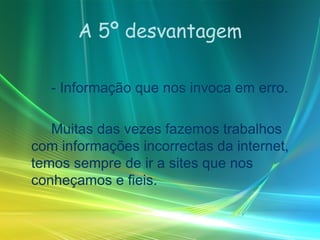 A 5º desvantagem - Informação que nos invoca em erro. Muitas das vezes fazemos trabalhos com informações incorrectas da internet, temos sempre de ir a sites que nos conheçamos e fieis. 