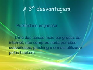 A 3º desvantagem -Publicidade enganosa  Uma das coisas mais perigrosas da internet, não compres nada por sites suspeitosos, phishing é o mais utilizado pelos hackers. 