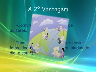 A 2º Vantagem -Comunicar com amigos onde quiseres.  Tens inumeras opções entre: enviar fotos, documentos importantes, piadas do dia, e com grande rapidez.  