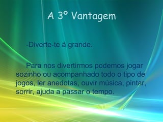 A 3º Vantagem -Diverte-te á grande. Para nos divertirmos podemos jogar sozinho ou acompanhado todo o tipo de jogos, ler anedotas, ouvir música, pintar, sorrir, ajuda a passar o tempo. 