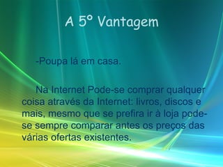 A 5º Vantagem -Poupa lá em casa. Na Internet Pode-se comprar qualquer coisa através da Internet: livros, discos e mais, mesmo que se prefira ir à loja pode-se sempre comparar antes os preços das várias ofertas existentes. 