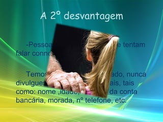 A 2º desvantagem -Pessoas desconhecidas que tentam falar connosco. Temos sempre de ter cuidado, nunca divulgues informações pessoais, tais como: nome ,idade, Numero da conta bancária, morada, nº telefone, etc. 