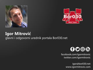 Igor Mitrović
glavni i odgovorni urednik portala Bor030.net




                                        facebook.com/igormitrovic
                                           twitter.com/igormitrovic

                                                 igor@bor030.net
                                            www.igormitrovic.com
 