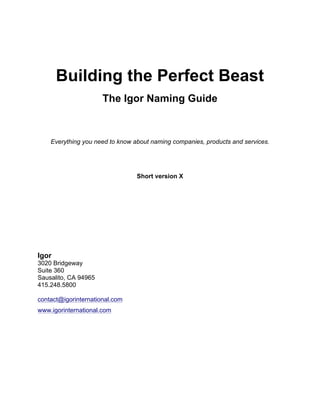 Building the Perfect Beast
The Igor Naming Guide
Everything you need to know about naming companies, products
and services.
Short version X
Igor
3020 Bridgeway
Suite 360
Sausalito, CA 94965
415.524.8834
contact@igorinternational.com
www.igorinternational.com
 