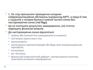  1. Не слід призначати проведення складних
нейровізуалізаційних обстежень (наприклад МРТ) в перші 6 тиж
у пацієнтів з гострим болем в нижній частині спини без
насторожуючих ознак (red flags).
 Це не поліпшить результату захворювання, але істотно
підвищить фінансові витрати.
 До насторожуючих ознак відносяться:
 травма або онкологічне захворювання в анамнезі,
 нез'ясовна втрата маси тіла,
 імуносупресія,
 застосування кортикостероїдів або будь-яких внутрішньовенних
препаратів,
 остеопороз,
 вік >50 років,
 фокальний неврологічний дефіцит і прогресування клінічних
симптомів основного захворювання.
 