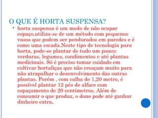 O QUE É HORTA SUSPENSA?
   horta suspensa é um modo de não ocupar
    espaço,utiliza-se de um método com pequenos
    vasos que podem ser pendurados em paredes e é
    como uma escada.Neste tipo de tecnologia para
    horta, pode-se plantar de tudo um pouco:
    verduras, legumes, condimentos e até plantas
    medicinais. Só é preciso tomar cuidado em
    cultivar hortaliças que não cresçam muito para
    não atrapalhar o desenvolvimento das outras
    plantas. Porém , com calha de 1,20 metro, é
    possível plantar 12 pés de alface com
    espaçamento de 20 centímetros. Além de
    consumir o que produz, o dono pode até ganhar
    dinheiro extra.
 