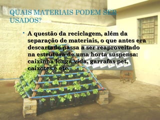 QUAIS MATERIAIS PODEM SER
USADOS?
      A questão da reciclagem, além da
       separação de materiais, o que antes era
       descartado passa a ser reaproveitado
       na estrutura de uma horta suspensa:
       caixinha longa vida, garrafas pet,
       caixotes e etc.
 