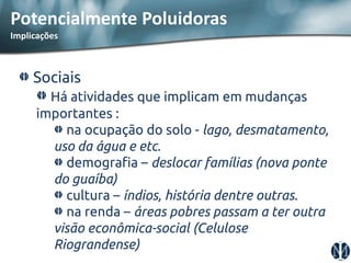 Sociais Há atividades que implicam em mudanças importantes : na ocupação do solo - lago, desmatamento, uso da água e etc. demografia – deslocar famílias (nova ponte do guaíba) cultura – índios, história dentre outras. na renda – áreas pobres passam a ter outra visão econômica-social (Celulose Riograndense) 
Potencialmente Poluidoras Implicações  