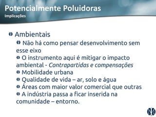 Ambientais Não há como pensar desenvolvimento sem esse eixo O instrumento aqui é mitigar o impacto ambiental - Contrapartidas e compensações Mobilidade urbana Qualidade de vida – ar, solo e água Áreas com maior valor comercial que outras A indústria passa a ficar inserida na comunidade – entorno. 
Potencialmente Poluidoras Implicações  