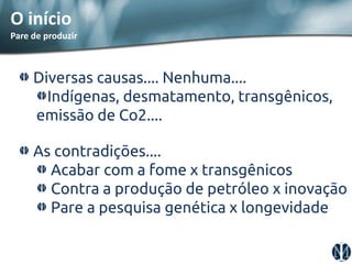 Diversas causas.... Nenhuma.... Indígenas, desmatamento, transgênicos, emissão de Co2.... As contradições.... Acabar com a fome x transgênicos Contra a produção de petróleo x inovação Pare a pesquisa genética x longevidade 
O início 
Pare de produzir  