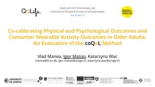 Co-calibrating Physical and Psychological Outcomes and
Consumer Wearable Activity Outcomes in Older Adults:
An Evaluation of the coQoL Method
Vlad Manea, Igor Matias, Katarzyna Wac
manea@di.ku.dk, igor.matias@unige.ch, katarzyna.wac@unige.ch
Quality of Life Technologies Lab
University of Geneva & University of Copenhagen
qol.unige.ch
 