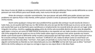 - Escola 
Aos meus 6 anos de idade eu começava minha carreira escolar, tendo problemas físicos sendo deficiente as coisas 
parecem ser mais difíceis para você desde cedo, mais nunca me dei por vencido! 
Antes de começar a estudar normalmente, tive que passar até pela APAE para poder provar que meu 
problema era apenas físico e não mental, enfim passei e provei o certo as pessoas que tinham dúvidas sobre 
minha mente. 
Assim como qualquer criança tem seus probleminhas quando vão começar na pré-escola de chorar e 
tudo mais, eu era quieto (até hoje sou rs). Me lembro de uma vez que de tão tímido que eu era eu sai da sala na 
pré-escola falei que ia ao banheiro para a professora e simplesmente me escondi atrás da sala em um lugar onde 
ninguém me achou, mentira a polícia me achou atrás da minha sala escondido dentro de uma caixa de papelão, 
após bater o sinal eu sai como se nada tivesse acontecido e me espantei em ver todo mundo a minha procura, eu 
não tinha vergonha de ser quem eu era eu tinha medo sobre oque as pessoas iriam achar quando me vissem, 
desde a pré-escola quem é deficiente sente na pele o preconceito que até hoje existe, mais para você que nunca 
foi a escola começar estudar no meio dos “normais” é difícil(?) É sim, todos te olham como se você fosse um 
extraterrestre no meio dos ditos “normais”, mais após um período eu nunca mais fui de ligar para isso se visse 
alguém comentando ou falando eu nem dava bola pois eu era e EU SOU normal até mais que os ditos “normais” 
dentro da minha cabeça eu sei oque eu carrego e oque eu sou oque devo e não devo fazer. 
 