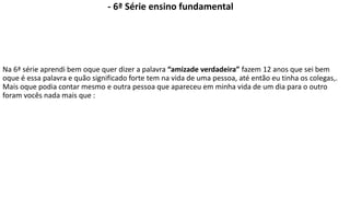 - 6ª Série ensino fundamental 
Na 6ª série aprendi bem oque quer dizer a palavra “amizade verdadeira” fazem 12 anos que sei bem 
oque é essa palavra e quão significado forte tem na vida de uma pessoa, até então eu tinha os colegas,. 
Mais oque podia contar mesmo e outra pessoa que apareceu em minha vida de um dia para o outro 
foram vocês nada mais que : 
 