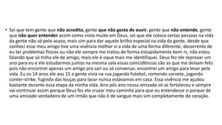 • Sei que tem gente que não acredita, gente que não gosta de ouvir, gente que não entende, gente 
que não quer entender assim como creio muito em Deus, sei que ele coloca certas pessoas na vida 
da gente não só pelo acaso, mais sim para dar aquele brilho especial na vida da gente, desde que 
conheci esse meu amigo tive uma vivência melhor vi a vida de uma forma diferente, decorrente de 
eu ter problemas físicos ou não ele sempre me tratou de forma estupidamente bem rs, não estou 
falando que só tinha ele de amigo, mais ele é oque mais me identifiquei. Deus fez ele reprovar um 
ano para eu e ele estudarmos juntos na mesma sala essas coincidências são as que me deixam feliz 
pois não encontrei apenas um amigo pra sair ou só conversar, encontrei um amigo para levar pela 
vida. Eu os 14 anos ele aos 15 a gente vivia na rua jogando futebol, comendo sorvete, jogando 
conter-strike, fugindo das louças para lavar nunca estávamos em casa. Essa vivência me ajudou 
bastante durante essa etapa da minha vida. Ano pós ano nossa amizade só se fortaleceu e sempre 
vai continuar assim porque Deus fez ele cruzar meu caminho para que eu entendesse o porque de 
uma amizade verdadeira de um irmão que não é de sangue mais sim completamente de coração. 
 