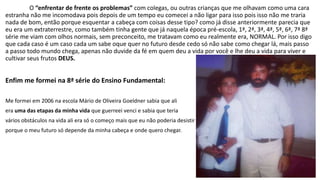 O “enfrentar de frente os problemas” com colegas, ou outras crianças que me olhavam como uma cara 
estranha não me incomodava pois depois de um tempo eu comecei a não ligar para isso pois isso não me traria 
nada de bom, então porque esquentar a cabeça com coisas desse tipo? como já disse anteriormente parecia que 
eu era um extraterrestre, como também tinha gente que já naquela época pré-escola, 1ª, 2ª, 3ª, 4ª, 5ª, 6ª, 7ª 8ª 
série me viam com olhos normais, sem preconceito, me tratavam como eu realmente era, NORMAL. Por isso digo 
que cada caso é um caso cada um sabe oque quer no futuro desde cedo só não sabe como chegar lá, mais passo 
a passo todo mundo chega, apenas não duvide da fé em quem deu a vida por você e lhe deu a vida para viver e 
cultivar seus frutos DEUS. 
Enfim me formei na 8ª série do Ensino Fundamental: 
Me formei em 2006 na escola Mário de Oliveira Goeldner sabia que ali 
era uma das etapas da minha vida que guerreei venci e sabia que teria 
vários obstáculos na vida ali era só o começo mais que eu não poderia desistir 
porque o meu futuro só depende da minha cabeça e onde quero chegar. 
 