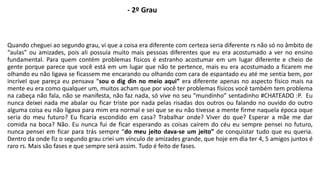 - 2º Grau 
Quando cheguei ao segundo grau, vi que a coisa era diferente com certeza seria diferente rs não só no âmbito de 
“aulas” ou amizades, pois ali possuía muito mais pessoas diferentes que eu era acostumado a ver no ensino 
fundamental. Para quem contém problemas físicos é estranho acostumar em um lugar diferente e cheio de 
gente porque parece que você está em um lugar que não te pertence, mais eu era acostumado a ficarem me 
olhando eu não ligava se ficassem me encarando ou olhando com cara de espantado eu até me sentia bem, por 
incrível que pareça eu pensava “sou o dig din no meio aqui” era diferente apenas no aspecto físico mais na 
mente eu era como qualquer um, muitos acham que por você ter problemas físicos você também tem problema 
na cabeça não fala, não se manifesta, não faz nada, só vive no seu “mundinho” sentadinho #CHATEADO :P. Eu 
nunca deixei nada me abalar ou ficar triste por nada pelas risadas dos outros ou falando no ouvido do outro 
alguma coisa eu não ligava para mim era normal e sei que se eu não tivesse a mente firme naquela época oque 
seria do meu futuro? Eu ficaria escondido em casa? Trabalhar onde? Viver do que? Esperar a mãe me dar 
comida na boca? Não. Eu nunca fui de ficar esperando as coisas caírem do céu eu sempre pensei no futuro, 
nunca pensei em ficar para trás sempre “do meu jeito dava-se um jeito” de conquistar tudo que eu queria. 
Dentro da onde fiz o segundo grau criei um vínculo de amizades grande, que hoje em dia ter 4, 5 amigos juntos é 
raro rs. Mais são fases e que sempre será assim. Tudo é feito de fases. 
 