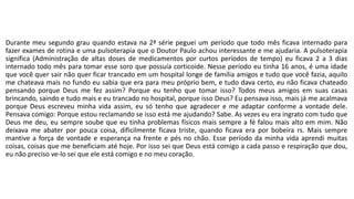 Durante meu segundo grau quando estava na 2ª série peguei um período que todo mês ficava internado para 
fazer exames de rotina e uma pulsoterapia que o Doutor Paulo achou interessante e me ajudaria. A pulsoterapia 
significa (Administração de altas doses de medicamentos por curtos períodos de tempo) eu ficava 2 a 3 dias 
internado todo mês para tomar esse soro que possuía corticoide. Nesse período eu tinha 16 anos, é uma idade 
que você quer sair não quer ficar trancado em um hospital longe de família amigos e tudo que você fazia, aquilo 
me chateava mais no fundo eu sabia que era para meu próprio bem, e tudo dava certo, eu não ficava chateado 
pensando porque Deus me fez assim? Porque eu tenho que tomar isso? Todos meus amigos em suas casas 
brincando, saindo e tudo mais e eu trancado no hospital, porque isso Deus? Eu pensava isso, mais já me acalmava 
porque Deus escreveu minha vida assim, eu só tenho que agradecer e me adaptar conforme a vontade dele. 
Pensava comigo: Porque estou reclamando se isso está me ajudando? Sabe. As vezes eu era ingrato com tudo que 
Deus me deu, eu sempre soube que eu tinha problemas físicos mais sempre a fé falou mais alto em mim. Não 
deixava me abater por pouca coisa, dificilmente ficava triste, quando ficava era por bobeira rs. Mais sempre 
mantive a força de vontade e esperança na frente e pés no chão. Esse período da minha vida aprendi muitas 
coisas, coisas que me beneficiam até hoje. Por isso sei que Deus está comigo a cada passo e respiração que dou, 
eu não preciso ve-lo sei que ele está comigo e no meu coração. 
 
