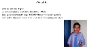 - Terceirão 
Enfim me formei no 2ª grau: 
Me formei em 2009 na escola Barão de Antonina – Mafra. 
Sabia que ali era uma outra etapa da minha vida que venci e sabia que teria 
vários outros obstáculos na vida ali era só um passo a mais dado para o futuro. 
 