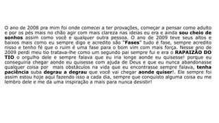 O ano de 2008 pra mim foi onde comecei a ter provações, começar a pensar como adulto 
e por os pés mais no chão agir com mais clareza nas ideias eu era e ainda sou cheio de 
sonhos assim como você e qualquer outra pessoa. O ano de 2009 teve seus altos e 
baixos mais como eu sempre digo e acredito são “Fases” tudo é fase, sempre acredito 
nisso e tenho fé que o ruim é uma fase para o bom vim com mais força. Nesse ano de 
2009 perdi meu tio tratava-lhe como um segundo pai sempre fui e era o RAPAIZÃO DO 
TIO o orgulho dele e sempre falava que eu iria longe aonde eu quisesse! porque eu 
conseguiria chegar aonde eu quisesse com ajuda de Deus e que eu nunca abandonasse 
qualquer coisa por mais obstáculos na vida que eu encontrasse sempre falava, tenha 
paciência suba degrau a degrau que você vai chegar aonde quiser!. Ele sempre foi 
assim estou hoje aqui fazendo isso a cada dia, sempre que conquisto alguma coisa eu me 
lembro dele e me da uma inspiração a mais para nunca desistir! 
 