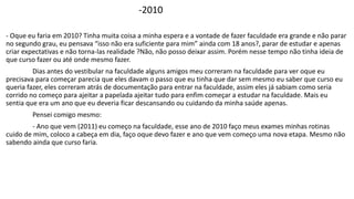 -2010 
- Oque eu faria em 2010? Tinha muita coisa a minha espera e a vontade de fazer faculdade era grande e não parar 
no segundo grau, eu pensava “isso não era suficiente para mim” ainda com 18 anos?, parar de estudar e apenas 
criar expectativas e não torna-las realidade ?Não, não posso deixar assim. Porém nesse tempo não tinha ideia de 
que curso fazer ou até onde mesmo fazer. 
Dias antes do vestibular na faculdade alguns amigos meu correram na faculdade para ver oque eu 
precisava para começar parecia que eles davam o passo que eu tinha que dar sem mesmo eu saber que curso eu 
queria fazer, eles correram atrás de documentação para entrar na faculdade, assim eles já sabiam como seria 
corrido no começo para ajeitar a papelada ajeitar tudo para enfim começar a estudar na faculdade. Mais eu 
sentia que era um ano que eu deveria ficar descansando ou cuidando da minha saúde apenas. 
Pensei comigo mesmo: 
- Ano que vem (2011) eu começo na faculdade, esse ano de 2010 faço meus exames minhas rotinas 
cuido de mim, coloco a cabeça em dia, faço oque devo fazer e ano que vem começo uma nova etapa. Mesmo não 
sabendo ainda que curso faria. 
 