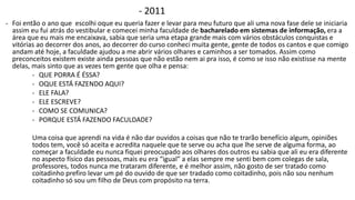 - 2011 
- Foi então o ano que escolhi oque eu queria fazer e levar para meu futuro que ali uma nova fase dele se iniciaria 
assim eu fui atrás do vestibular e comecei minha faculdade de bacharelado em sistemas de informação, era a 
área que eu mais me encaixava, sabia que seria uma etapa grande mais com vários obstáculos conquistas e 
vitórias ao decorrer dos anos, ao decorrer do curso conheci muita gente, gente de todos os cantos e que comigo 
andam até hoje, a faculdade ajudou a me abrir vários olhares e caminhos a ser tomados. Assim como 
preconceitos existem existe ainda pessoas que não estão nem ai pra isso, é como se isso não existisse na mente 
delas, mais sinto que as vezes tem gente que olha e pensa: 
- QUE PORRA É ÉSSA? 
- OQUE ESTÁ FAZENDO AQUI? 
- ELE FALA? 
- ELE ESCREVE? 
- COMO SE COMUNICA? 
- PORQUE ESTÁ FAZENDO FACULDADE? 
Uma coisa que aprendi na vida é não dar ouvidos a coisas que não te trarão benefício algum, opiniões 
todos tem, você só aceita e acredita naquele que te serve ou acha que lhe serve de alguma forma, ao 
começar a faculdade eu nunca fiquei preocupado aos olhares dos outros eu sabia que ali eu era diferente 
no aspecto físico das pessoas, mais eu era “igual” a elas sempre me senti bem com colegas de sala, 
professores, todos nunca me trataram diferente, e é melhor assim, não gosto de ser tratado como 
coitadinho prefiro levar um pé do ouvido de que ser tradado como coitadinho, pois não sou nenhum 
coitadinho só sou um filho de Deus com propósito na terra. 
 
