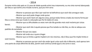 - 2014 
Durante minha vida após os 11 anos de idade quando achei meu tratamento, eu me sinto normal abençoado 
por Deus e que tenho uma missão na terra, que pra mim seria: 
- Mostrar as pessoas que não é por você ter tal deficiência que você não consegue nada. 
- Mostrar que você pode chegar onde quiser. 
- Mostrar que você é bom em alguma coisa, porque todos fomos criados da mesma forma por 
Deus a única coisa que muda é a educação que lhe foi dado em casa. 
- Mostrar que as dificuldades as vezes nem são tão grandes mais você reclama por coisas 
banais. 
- Mostrar que você não é aquela pessoa que fica isolada ou não fala, ou não se adequa aos 
padrões da sociedade. 
- Mostrar do que sou capaz. 
- Mostrar até onde vou e quero chegar. 
- Mostrar que os limites a gente impõem em nós mesmos, não é Deus que lhe impõe limites é 
você mesmo. 
- Mostrar as pessoas que por você não andar igual a elas você não é diferente, você apenas tem 
uma parte do corpo diferente do dela, porém você continua sendo igual a ela carne e osso. 
 